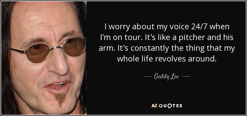 I worry about my voice 24/7 when I'm on tour. It's like a pitcher and his arm. It's constantly the thing that my whole life revolves around. - Geddy Lee