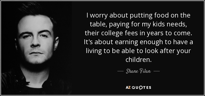 I worry about putting food on the table, paying for my kids needs, their college fees in years to come. It's about earning enough to have a living to be able to look after your children. - Shane Filan