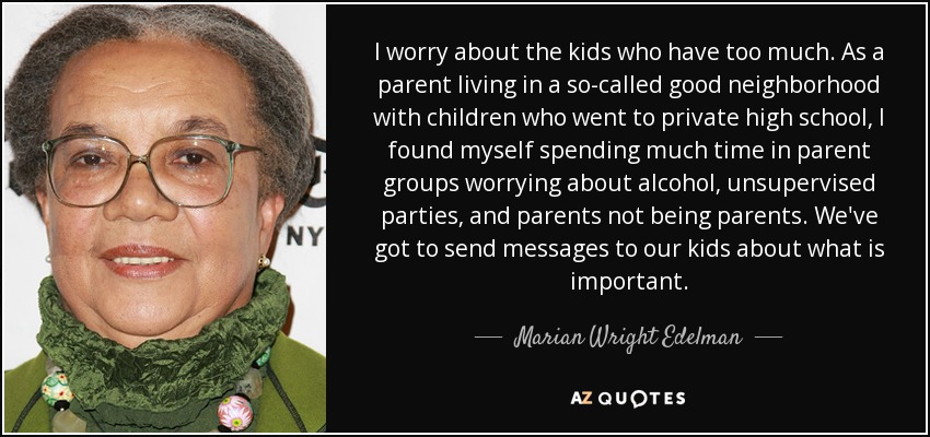 I worry about the kids who have too much. As a parent living in a so-called good neighborhood with children who went to private high school, I found myself spending much time in parent groups worrying about alcohol, unsupervised parties, and parents not being parents. We've got to send messages to our kids about what is important. - Marian Wright Edelman