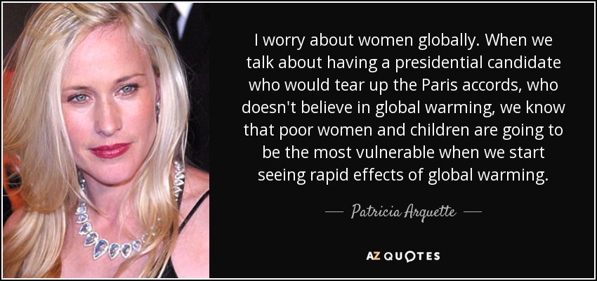 I worry about women globally. When we talk about having a presidential candidate who would tear up the Paris accords, who doesn't believe in global warming, we know that poor women and children are going to be the most vulnerable when we start seeing rapid effects of global warming. - Patricia Arquette
