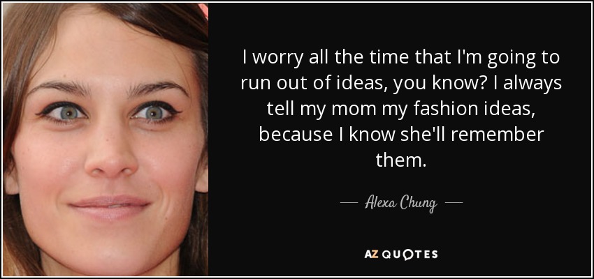 I worry all the time that I'm going to run out of ideas, you know? I always tell my mom my fashion ideas, because I know she'll remember them. - Alexa Chung