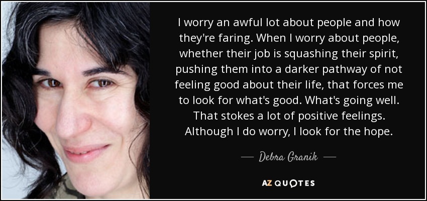 I worry an awful lot about people and how they're faring. When I worry about people, whether their job is squashing their spirit, pushing them into a darker pathway of not feeling good about their life, that forces me to look for what's good. What's going well. That stokes a lot of positive feelings. Although I do worry, I look for the hope. - Debra Granik