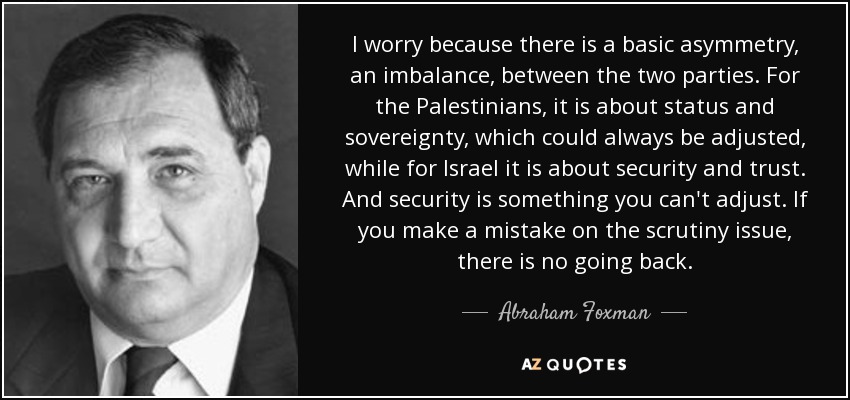 I worry because there is a basic asymmetry, an imbalance, between the two parties. For the Palestinians, it is about status and sovereignty, which could always be adjusted, while for Israel it is about security and trust. And security is something you can't adjust. If you make a mistake on the scrutiny issue, there is no going back. - Abraham Foxman