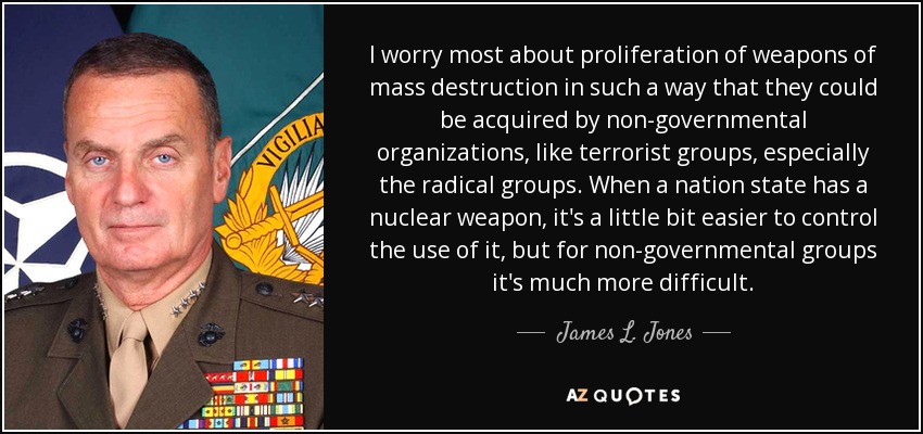 I worry most about proliferation of weapons of mass destruction in such a way that they could be acquired by non-governmental organizations, like terrorist groups, especially the radical groups. When a nation state has a nuclear weapon, it's a little bit easier to control the use of it, but for non-governmental groups it's much more difficult. - James L. Jones