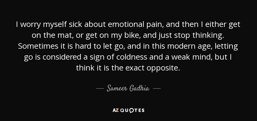 I worry myself sick about emotional pain, and then I either get on the mat, or get on my bike, and just stop thinking. Sometimes it is hard to let go, and in this modern age, letting go is considered a sign of coldness and a weak mind, but I think it is the exact opposite. - Sameer Gadhia