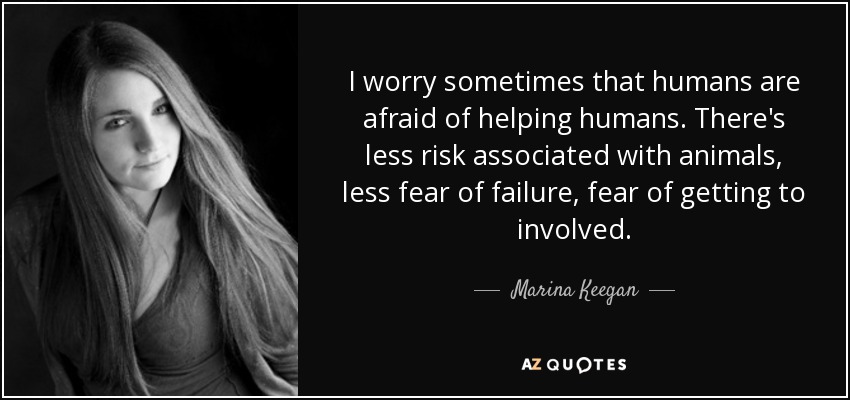 I worry sometimes that humans are afraid of helping humans. There's less risk associated with animals, less fear of failure, fear of getting to involved. - Marina Keegan