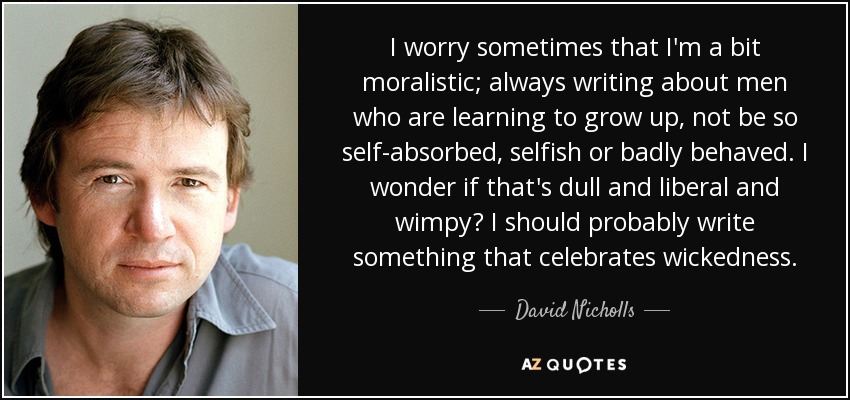 I worry sometimes that I'm a bit moralistic; always writing about men who are learning to grow up, not be so self-absorbed, selfish or badly behaved. I wonder if that's dull and liberal and wimpy? I should probably write something that celebrates wickedness. - David Nicholls