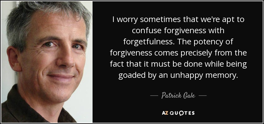 I worry sometimes that we're apt to confuse forgiveness with forgetfulness. The potency of forgiveness comes precisely from the fact that it must be done while being goaded by an unhappy memory. - Patrick Gale