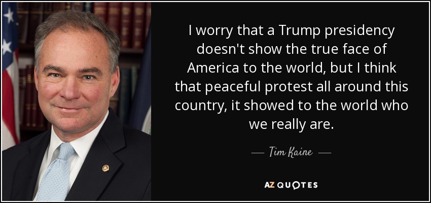 I worry that a Trump presidency doesn't show the true face of America to the world, but I think that peaceful protest all around this country, it showed to the world who we really are. - Tim Kaine