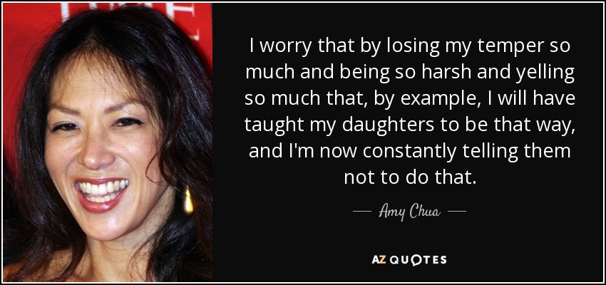 I worry that by losing my temper so much and being so harsh and yelling so much that, by example, I will have taught my daughters to be that way, and I'm now constantly telling them not to do that. - Amy Chua