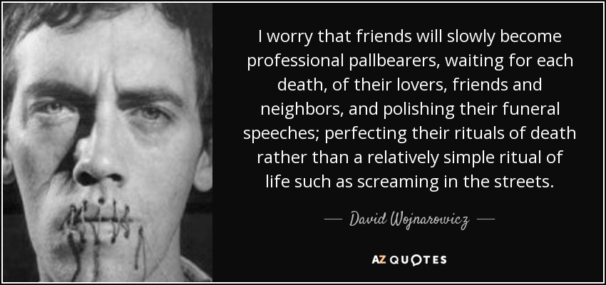 I worry that friends will slowly become professional pallbearers, waiting for each death, of their lovers, friends and neighbors, and polishing their funeral speeches; perfecting their rituals of death rather than a relatively simple ritual of life such as screaming in the streets. - David Wojnarowicz