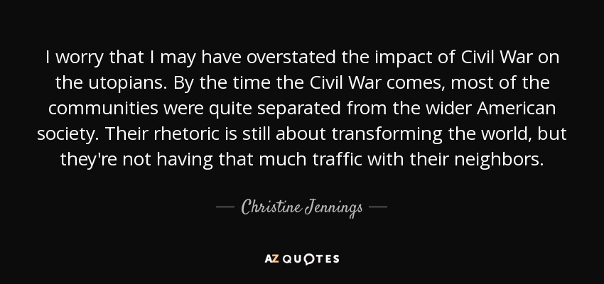 I worry that I may have overstated the impact of Civil War on the utopians. By the time the Civil War comes, most of the communities were quite separated from the wider American society. Their rhetoric is still about transforming the world, but they're not having that much traffic with their neighbors. - Christine Jennings