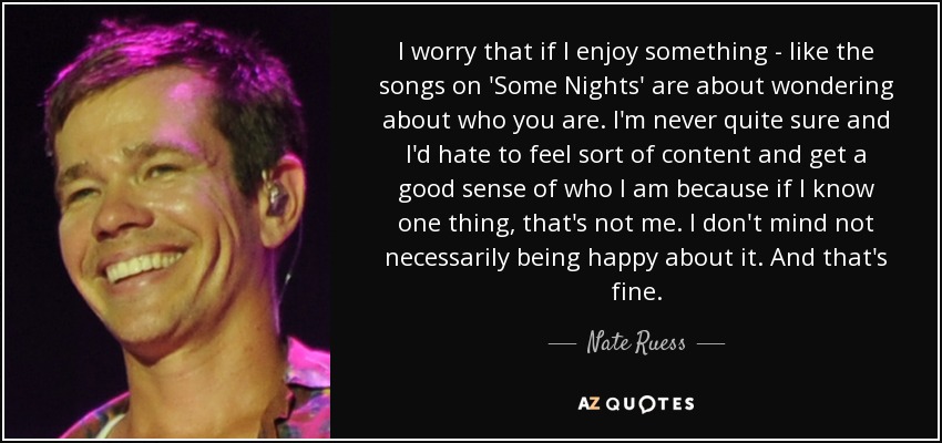 I worry that if I enjoy something - like the songs on 'Some Nights' are about wondering about who you are. I'm never quite sure and I'd hate to feel sort of content and get a good sense of who I am because if I know one thing, that's not me. I don't mind not necessarily being happy about it. And that's fine. - Nate Ruess