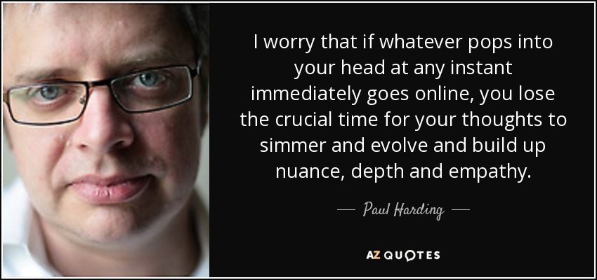 I worry that if whatever pops into your head at any instant immediately goes online, you lose the crucial time for your thoughts to simmer and evolve and build up nuance, depth and empathy. - Paul Harding