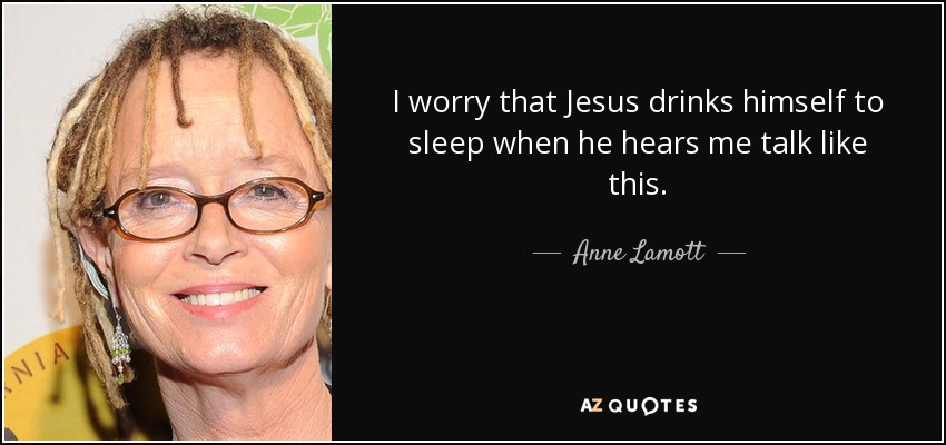 I worry that Jesus drinks himself to sleep when he hears me talk like this. - Anne Lamott