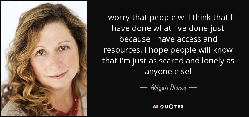 I worry that people will think that I have done what I've done just because I have access and resources. I hope people will know that I'm just as scared and lonely as anyone else! - Abigail Disney