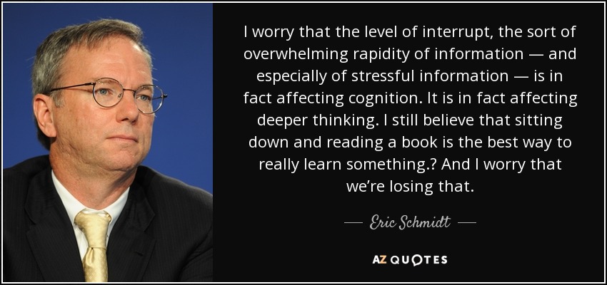 I worry that the level of interrupt, the sort of overwhelming rapidity of information — and especially of stressful information — is in fact affecting cognition. It is in fact affecting deeper thinking. I still believe that sitting down and reading a book is the best way to really learn something.  And I worry that we’re losing that. - Eric Schmidt
