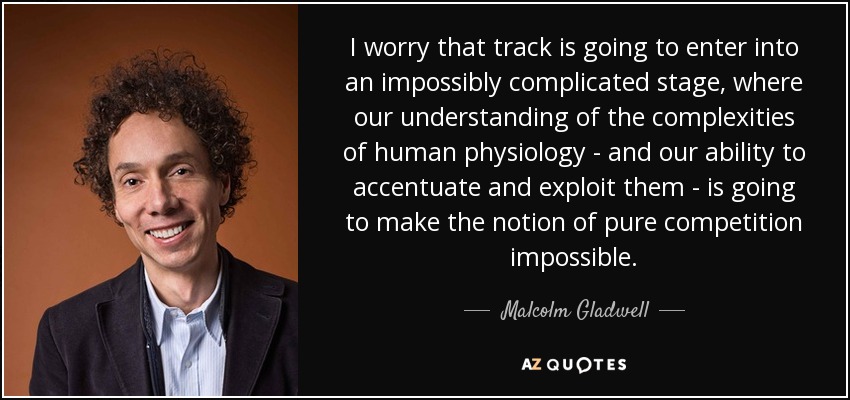 I worry that track is going to enter into an impossibly complicated stage, where our understanding of the complexities of human physiology - and our ability to accentuate and exploit them - is going to make the notion of pure competition impossible. - Malcolm Gladwell