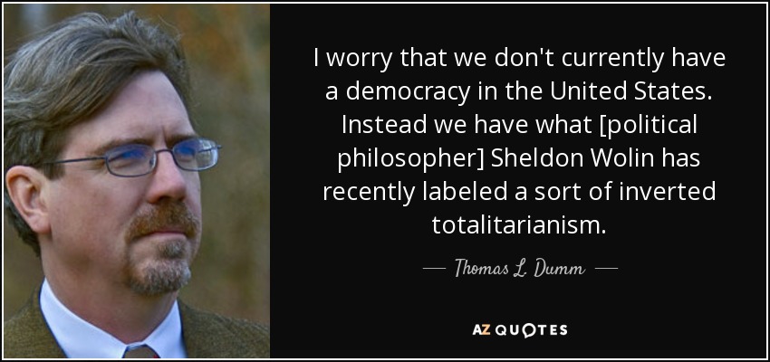 I worry that we don't currently have a democracy in the United States. Instead we have what [political philosopher] Sheldon Wolin has recently labeled a sort of inverted totalitarianism. - Thomas L. Dumm