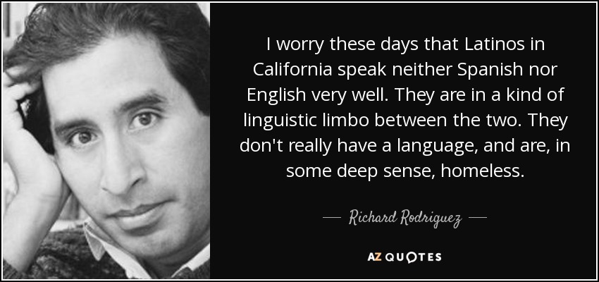 I worry these days that Latinos in California speak neither Spanish nor English very well. They are in a kind of linguistic limbo between the two. They don't really have a language, and are, in some deep sense, homeless. - Richard Rodriguez