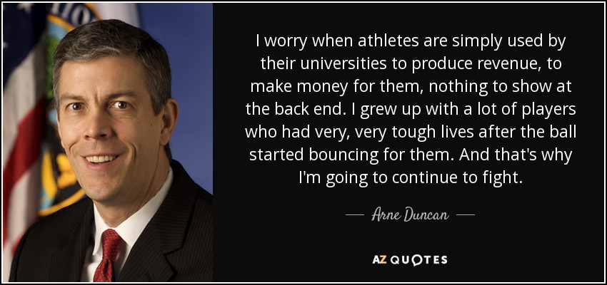 I worry when athletes are simply used by their universities to produce revenue, to make money for them, nothing to show at the back end. I grew up with a lot of players who had very, very tough lives after the ball started bouncing for them. And that's why I'm going to continue to fight. - Arne Duncan