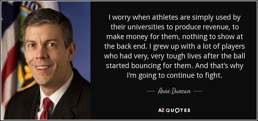 I worry when athletes are simply used by their universities to produce revenue, to make money for them, nothing to show at the back end. I grew up with a lot of players who had very, very tough lives after the ball started bouncing for them. And that's why I'm going to continue to fight. - Arne Duncan