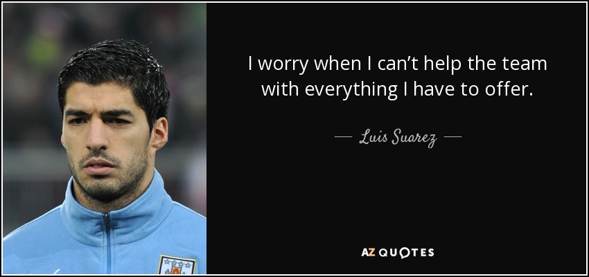 I worry when I can’t help the team with everything I have to offer. - Luis Suarez
