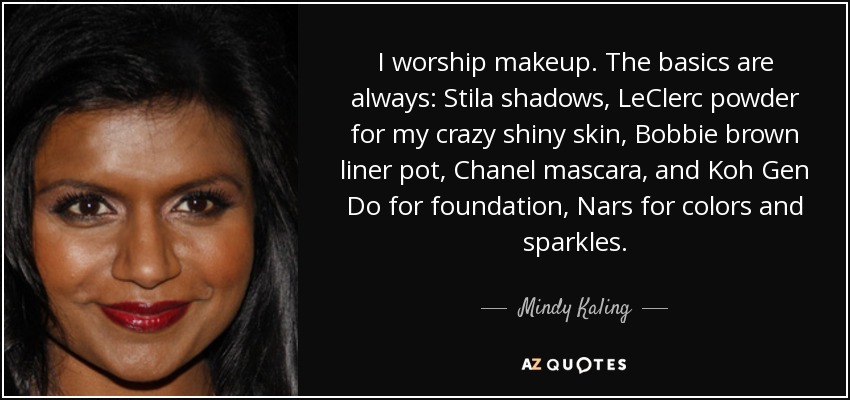 I worship makeup. The basics are always: Stila shadows, LeClerc powder for my crazy shiny skin, Bobbie brown liner pot, Chanel mascara, and Koh Gen Do for foundation, Nars for colors and sparkles. - Mindy Kaling