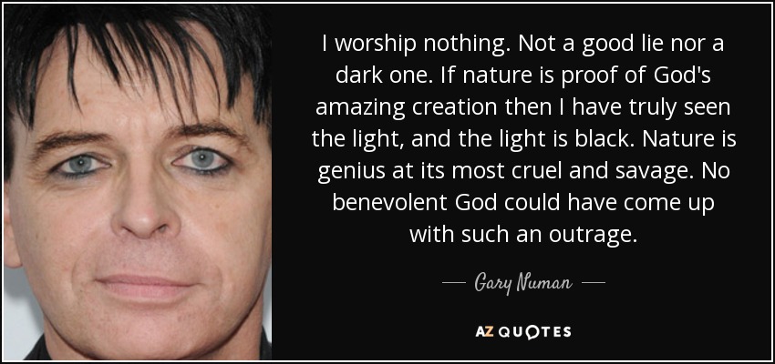 I worship nothing. Not a good lie nor a dark one. If nature is proof of God's amazing creation then I have truly seen the light, and the light is black. Nature is genius at its most cruel and savage. No benevolent God could have come up with such an outrage. - Gary Numan