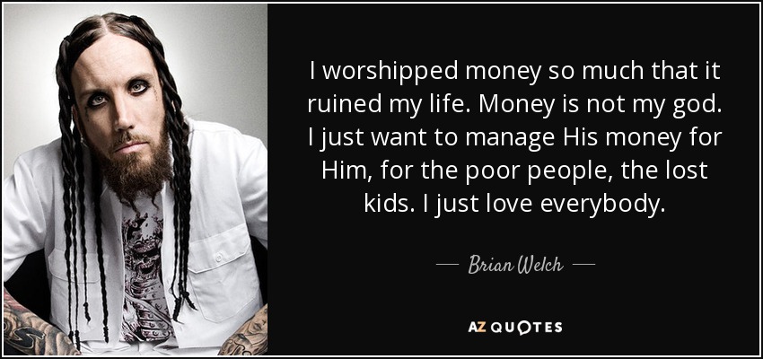 I worshipped money so much that it ruined my life. Money is not my god. I just want to manage His money for Him, for the poor people, the lost kids. I just love everybody. - Brian Welch