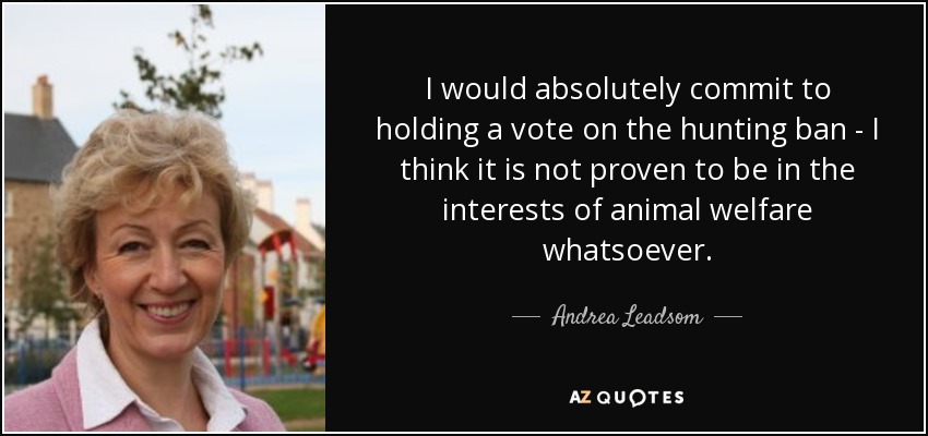I would absolutely commit to holding a vote on the hunting ban - I think it is not proven to be in the interests of animal welfare whatsoever. - Andrea Leadsom