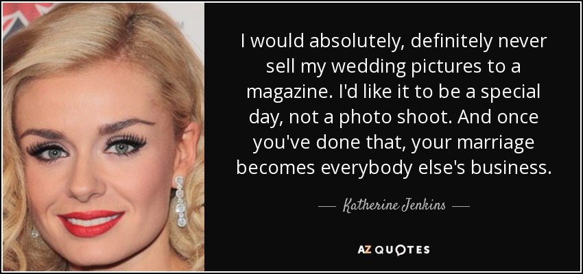 I would absolutely, definitely never sell my wedding pictures to a magazine. I'd like it to be a special day, not a photo shoot. And once you've done that, your marriage becomes everybody else's business. - Katherine Jenkins