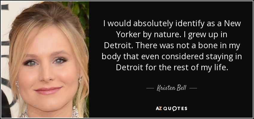 I would absolutely identify as a New Yorker by nature. I grew up in Detroit. There was not a bone in my body that even considered staying in Detroit for the rest of my life. - Kristen Bell