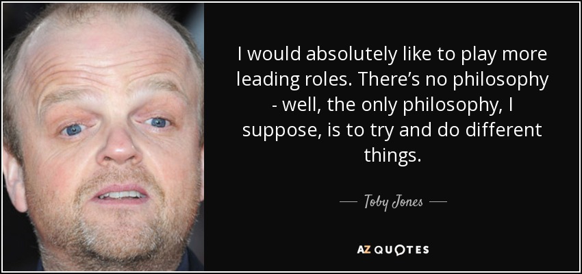 I would absolutely like to play more leading roles. There’s no philosophy - well, the only philosophy, I suppose, is to try and do different things. - Toby Jones