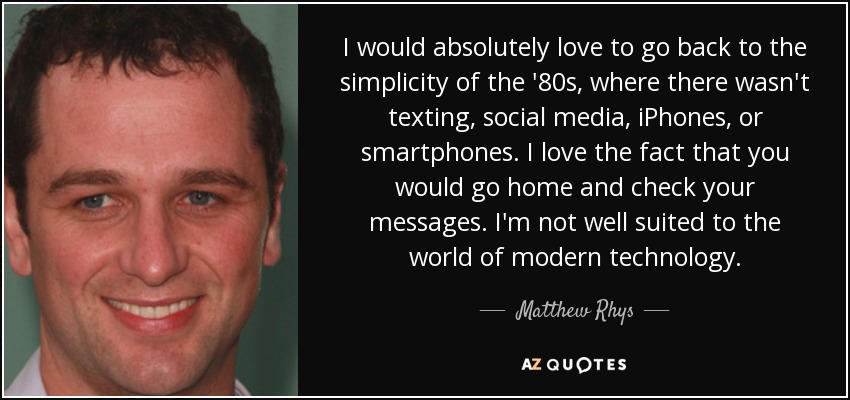 I would absolutely love to go back to the simplicity of the '80s, where there wasn't texting, social media, iPhones, or smartphones. I love the fact that you would go home and check your messages. I'm not well suited to the world of modern technology. - Matthew Rhys