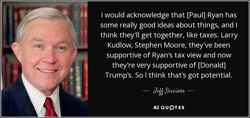 I would acknowledge that [Paul] Ryan has some really good ideas about things, and I think they'll get together, like taxes. Larry Kudlow, Stephen Moore, they've been supportive of Ryan's tax view and now they're very supportive of [Donald] Trump's. So I think that's got potential. - Jeff Sessions