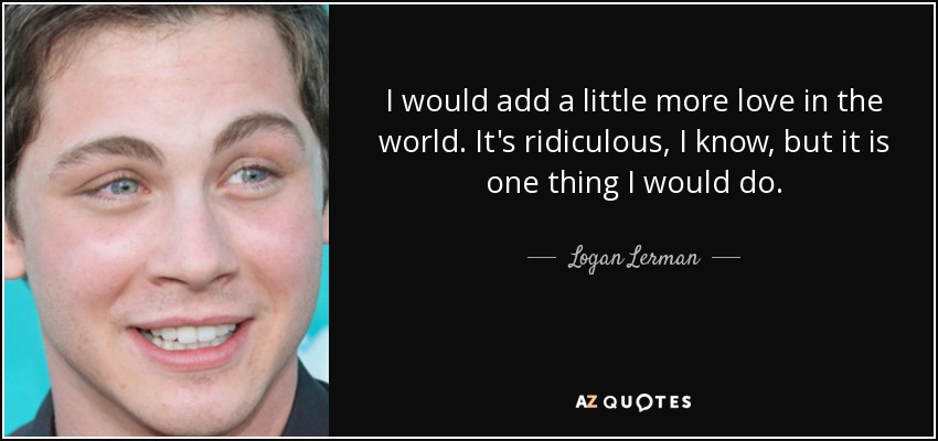 I would add a little more love in the world. It's ridiculous, I know, but it is one thing I would do. - Logan Lerman