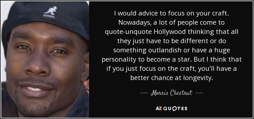 I would advice to focus on your craft. Nowadays, a lot of people come to quote-unquote Hollywood thinking that all they just have to be different or do something outlandish or have a huge personality to become a star. But I think that if you just focus on the craft, you'll have a better chance at longevity. - Morris Chestnut