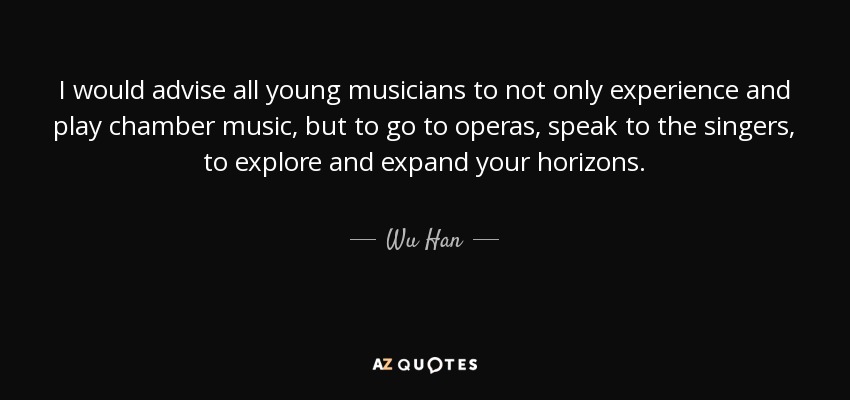 I would advise all young musicians to not only experience and play chamber music, but to go to operas, speak to the singers, to explore and expand your horizons. - Wu Han