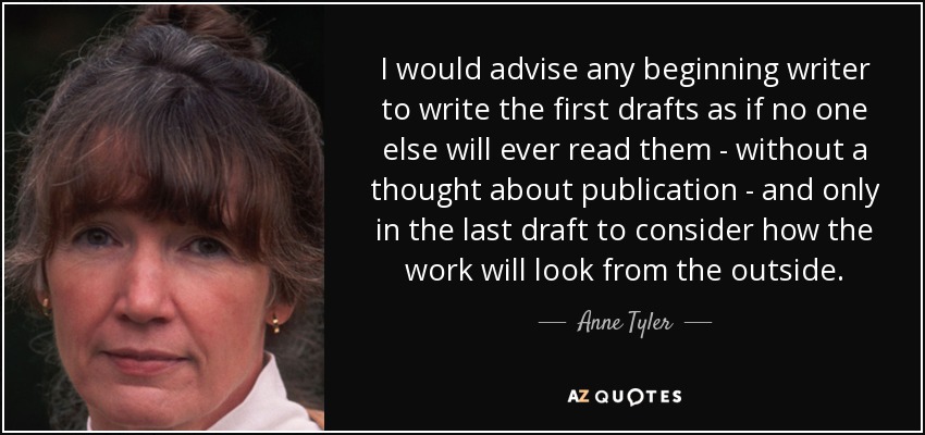 I would advise any beginning writer to write the first drafts as if no one else will ever read them - without a thought about publication - and only in the last draft to consider how the work will look from the outside. - Anne Tyler