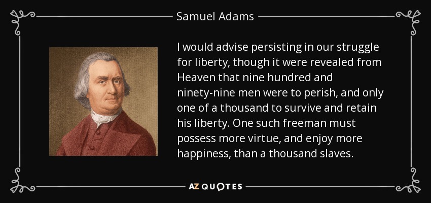 I would advise persisting in our struggle for liberty, though it were revealed from Heaven that nine hundred and ninety-nine men were to perish, and only one of a thousand to survive and retain his liberty. One such freeman must possess more virtue, and enjoy more happiness, than a thousand slaves. - Samuel Adams