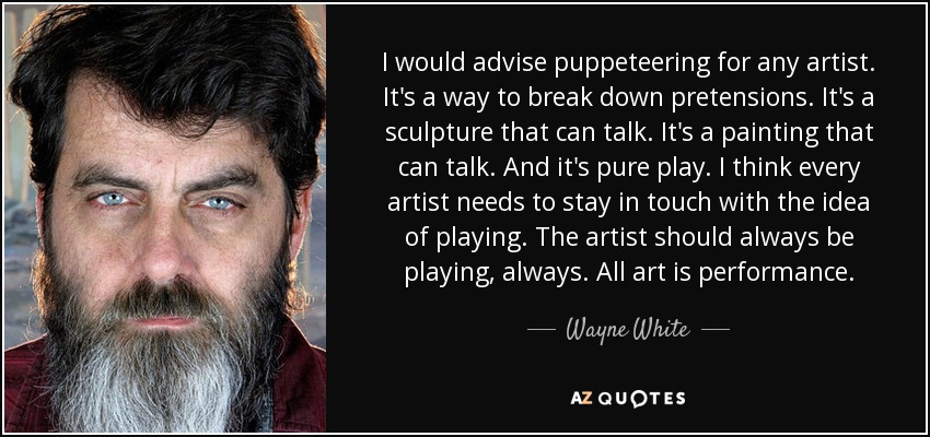 I would advise puppeteering for any artist. It's a way to break down pretensions. It's a sculpture that can talk. It's a painting that can talk. And it's pure play. I think every artist needs to stay in touch with the idea of playing. The artist should always be playing, always. All art is performance. - Wayne White