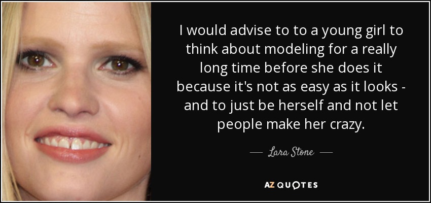 I would advise to to a young girl to think about modeling for a really long time before she does it because it's not as easy as it looks - and to just be herself and not let people make her crazy. - Lara Stone