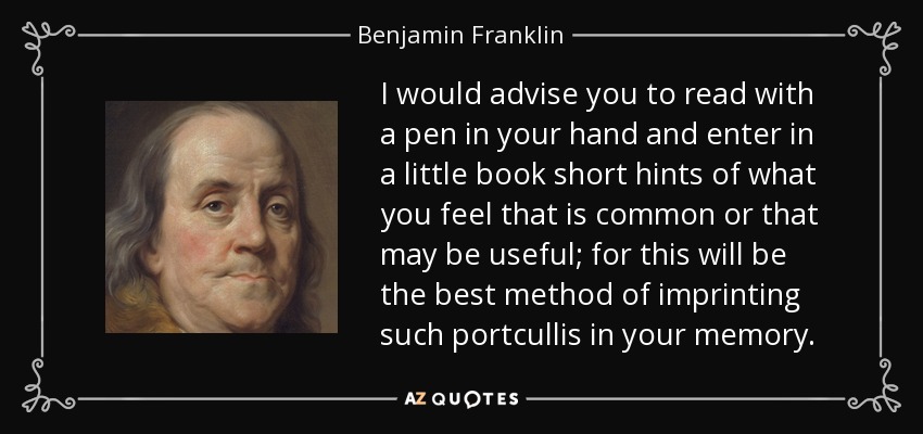 I would advise you to read with a pen in your hand and enter in a little book short hints of what you feel that is common or that may be useful; for this will be the best method of imprinting such portcullis in your memory. - Benjamin Franklin