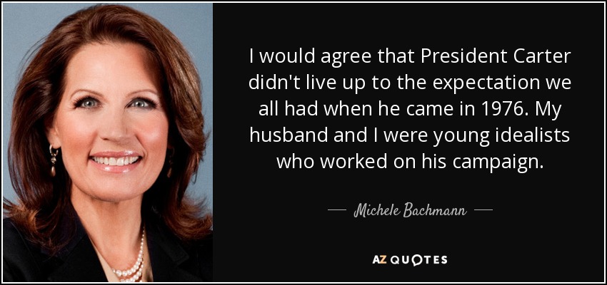 I would agree that President Carter didn't live up to the expectation we all had when he came in 1976. My husband and I were young idealists who worked on his campaign. - Michele Bachmann