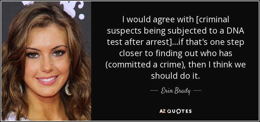 I would agree with [criminal suspects being subjected to a DNA test after arrest]...if that's one step closer to finding out who has (committed a crime), then I think we should do it. - Erin Brady