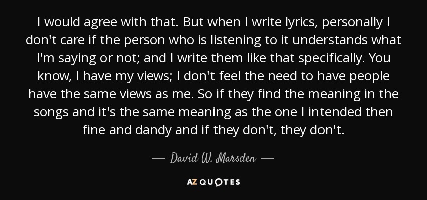 I would agree with that. But when I write lyrics, personally I don't care if the person who is listening to it understands what I'm saying or not; and I write them like that specifically. You know, I have my views; I don't feel the need to have people have the same views as me. So if they find the meaning in the songs and it's the same meaning as the one I intended then fine and dandy and if they don't, they don't. - David W. Marsden