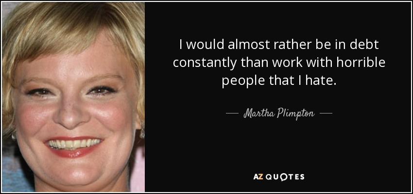 I would almost rather be in debt constantly than work with horrible people that I hate. - Martha Plimpton