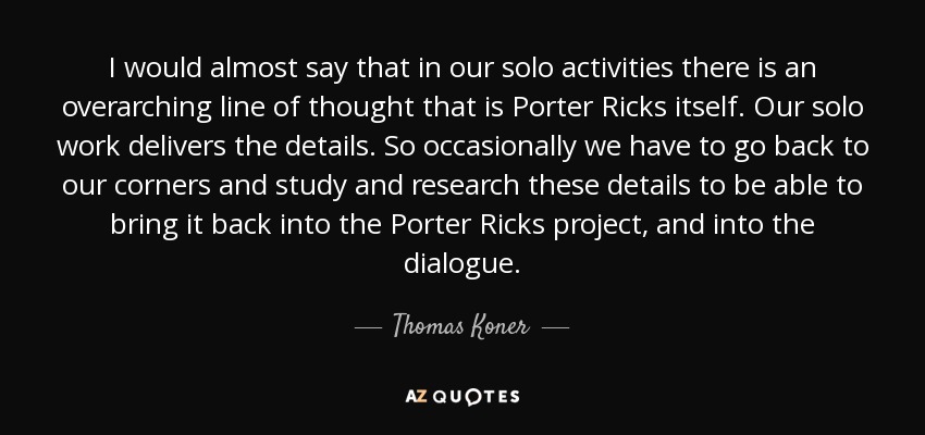 I would almost say that in our solo activities there is an overarching line of thought that is Porter Ricks itself. Our solo work delivers the details. So occasionally we have to go back to our corners and study and research these details to be able to bring it back into the Porter Ricks project, and into the dialogue. - Thomas Koner