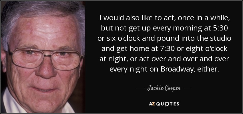 I would also like to act, once in a while, but not get up every morning at 5:30 or six o'clock and pound into the studio and get home at 7:30 or eight o'clock at night, or act over and over and over every night on Broadway, either. - Jackie Cooper